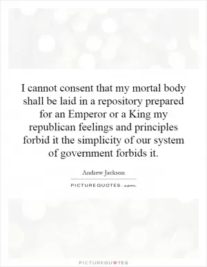 I cannot consent that my mortal body shall be laid in a repository prepared for an Emperor or a King my republican feelings and principles forbid it the simplicity of our system of government forbids it Picture Quote #1