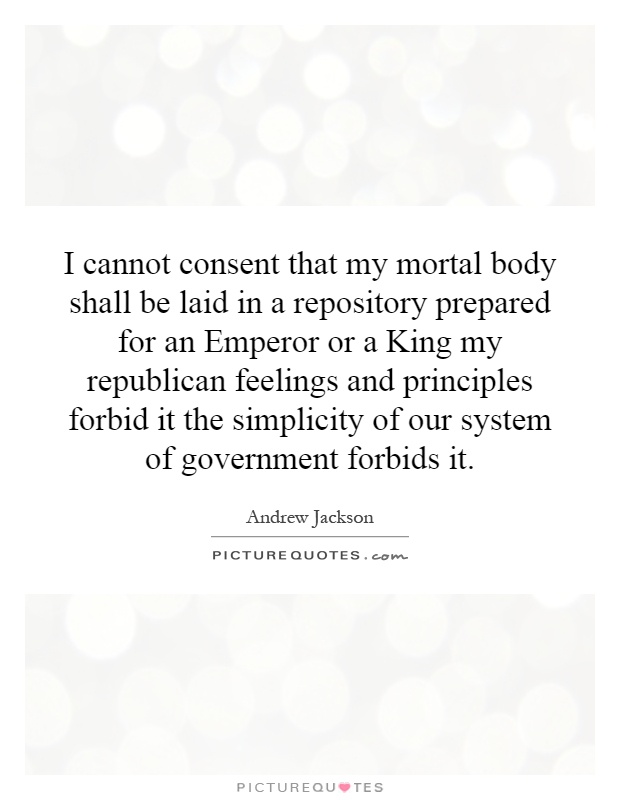 I cannot consent that my mortal body shall be laid in a repository prepared for an Emperor or a King my republican feelings and principles forbid it the simplicity of our system of government forbids it Picture Quote #1