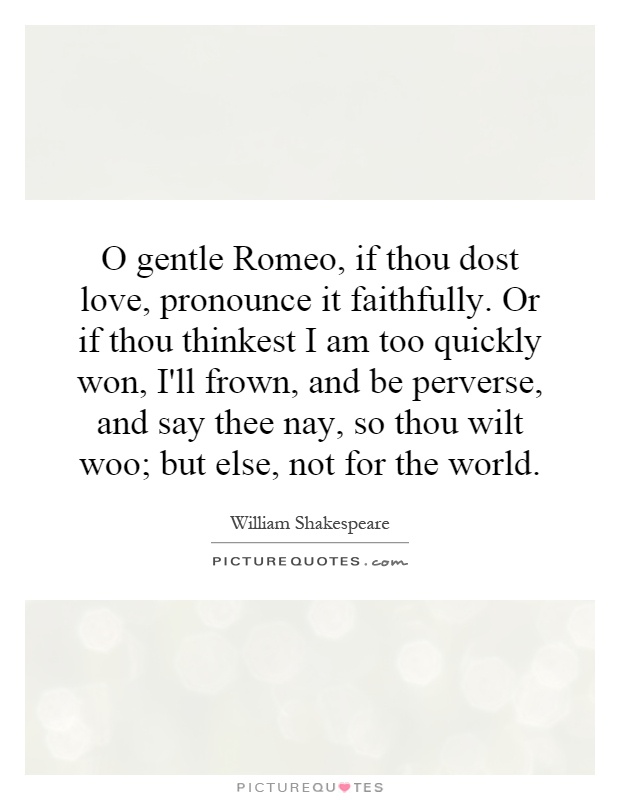 O gentle Romeo, if thou dost love, pronounce it faithfully. Or if thou thinkest I am too quickly won, I'll frown, and be perverse, and say thee nay, so thou wilt woo; but else, not for the world Picture Quote #1