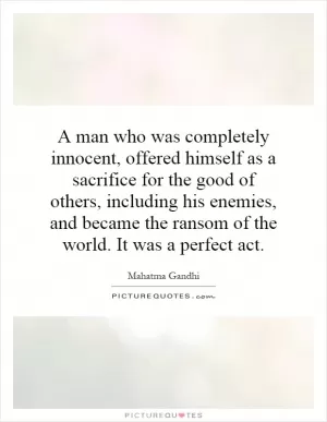 A man who was completely innocent, offered himself as a sacrifice for the good of others, including his enemies, and became the ransom of the world. It was a perfect act Picture Quote #1