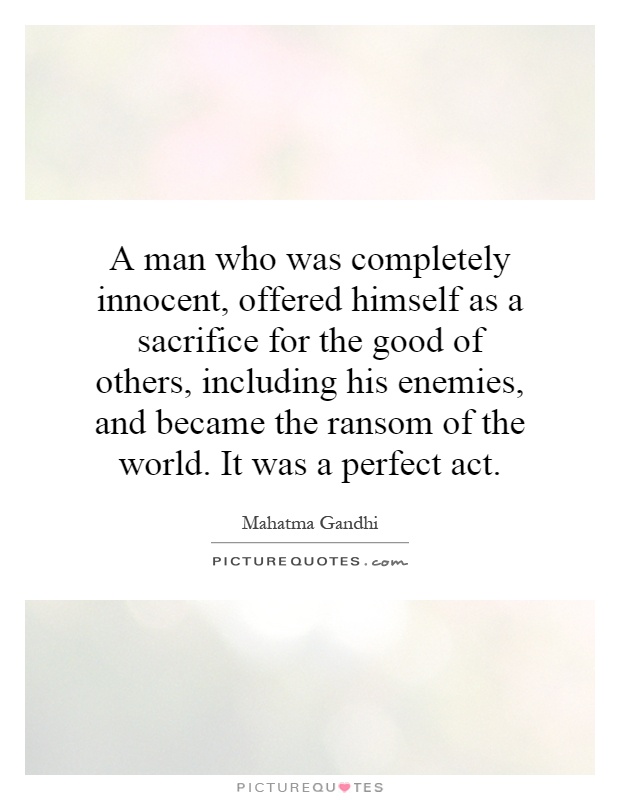 A man who was completely innocent, offered himself as a sacrifice for the good of others, including his enemies, and became the ransom of the world. It was a perfect act Picture Quote #1