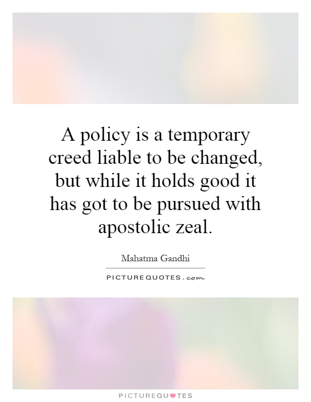 A policy is a temporary creed liable to be changed, but while it holds good it has got to be pursued with apostolic zeal Picture Quote #1