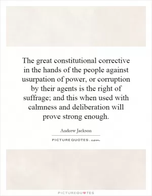The great constitutional corrective in the hands of the people against usurpation of power, or corruption by their agents is the right of suffrage; and this when used with calmness and deliberation will prove strong enough Picture Quote #1