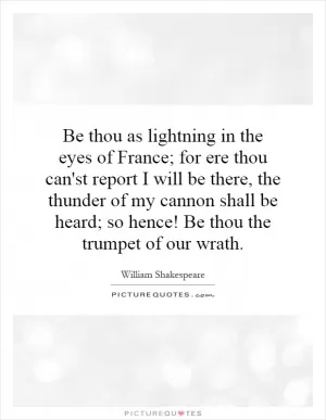 Be thou as lightning in the eyes of France; for ere thou can'st report I will be there, the thunder of my cannon shall be heard; so hence! Be thou the trumpet of our wrath Picture Quote #1