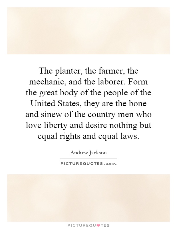 The planter, the farmer, the mechanic, and the laborer. Form the great body of the people of the United States, they are the bone and sinew of the country men who love liberty and desire nothing but equal rights and equal laws Picture Quote #1