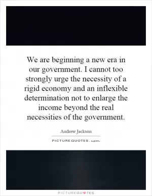 We are beginning a new era in our government. I cannot too strongly urge the necessity of a rigid economy and an inflexible determination not to enlarge the income beyond the real necessities of the government Picture Quote #1