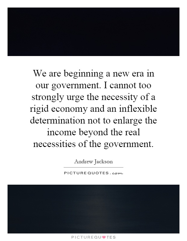 We are beginning a new era in our government. I cannot too strongly urge the necessity of a rigid economy and an inflexible determination not to enlarge the income beyond the real necessities of the government Picture Quote #1