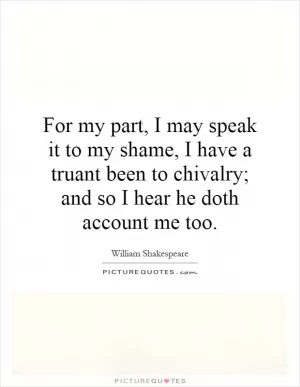 For my part, I may speak it to my shame, I have a truant been to chivalry; and so I hear he doth account me too Picture Quote #1