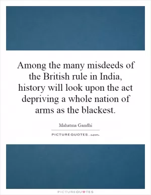 Among the many misdeeds of the British rule in India, history will look upon the act depriving a whole nation of arms as the blackest Picture Quote #1