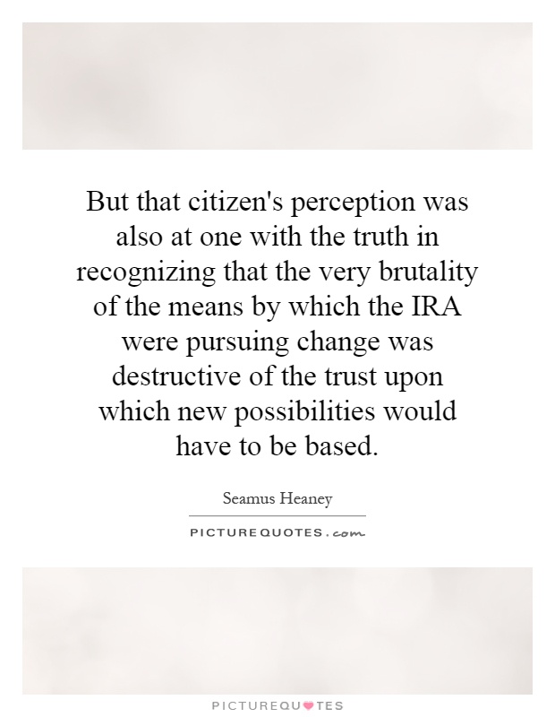 But that citizen's perception was also at one with the truth in recognizing that the very brutality of the means by which the IRA were pursuing change was destructive of the trust upon which new possibilities would have to be based Picture Quote #1