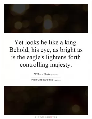 Yet looks he like a king. Behold, his eye, as bright as is the eagle's lightens forth controlling majesty Picture Quote #1