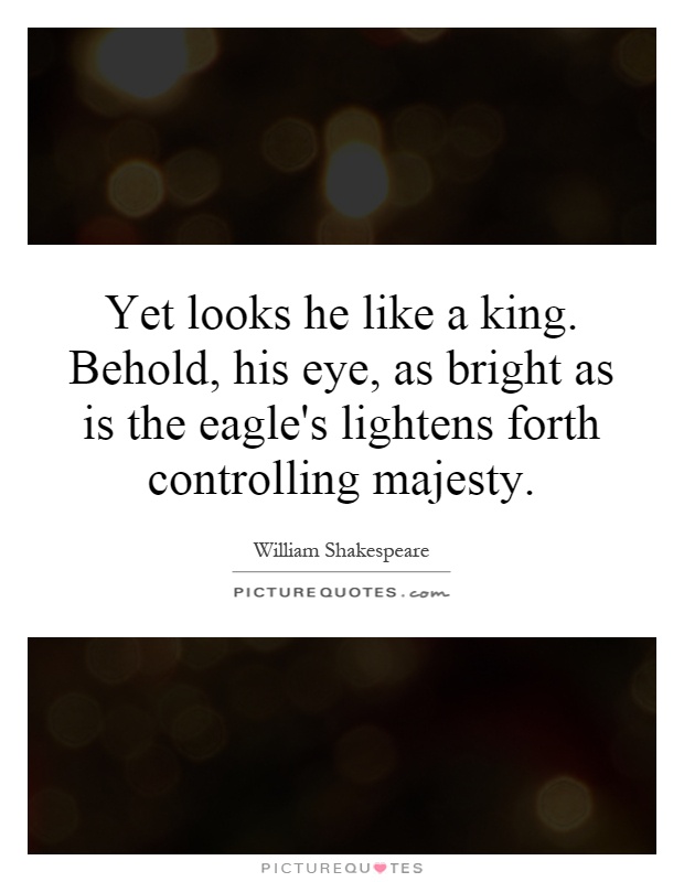 Yet looks he like a king. Behold, his eye, as bright as is the eagle's lightens forth controlling majesty Picture Quote #1