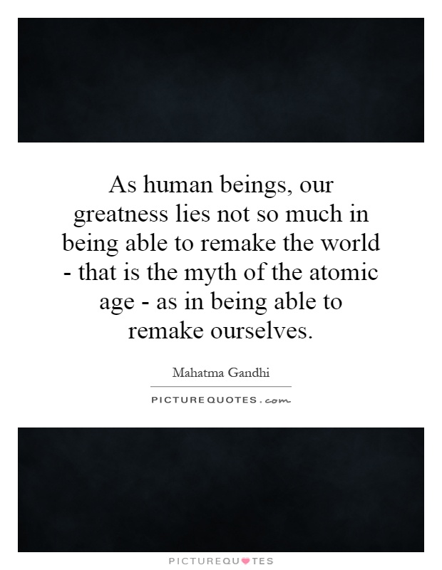 As human beings, our greatness lies not so much in being able to remake the world - that is the myth of the atomic age - as in being able to remake ourselves Picture Quote #1