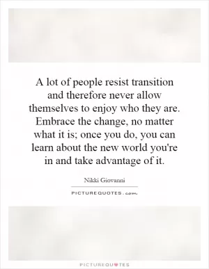 A lot of people resist transition and therefore never allow themselves to enjoy who they are. Embrace the change, no matter what it is; once you do, you can learn about the new world you're in and take advantage of it Picture Quote #1