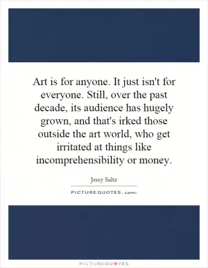 Art is for anyone. It just isn't for everyone. Still, over the past decade, its audience has hugely grown, and that's irked those outside the art world, who get irritated at things like incomprehensibility or money Picture Quote #1