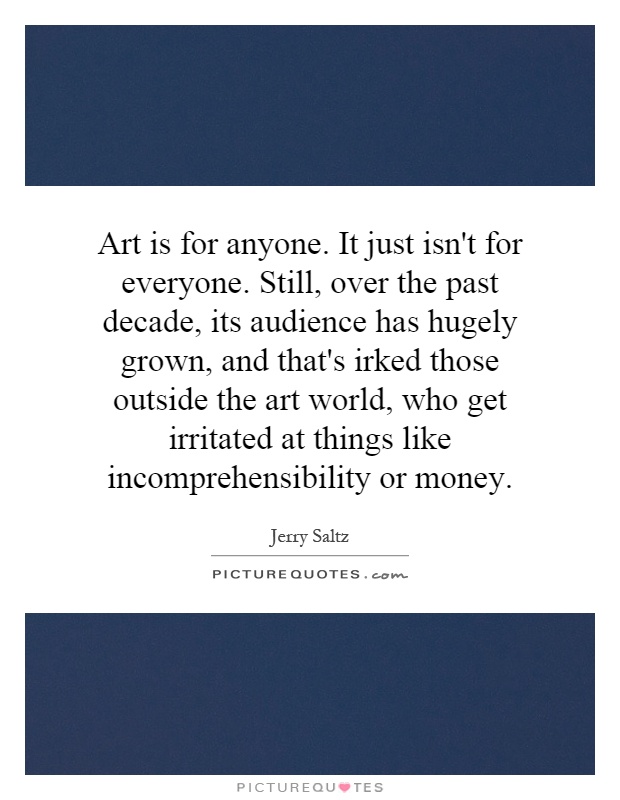 Art is for anyone. It just isn't for everyone. Still, over the past decade, its audience has hugely grown, and that's irked those outside the art world, who get irritated at things like incomprehensibility or money Picture Quote #1