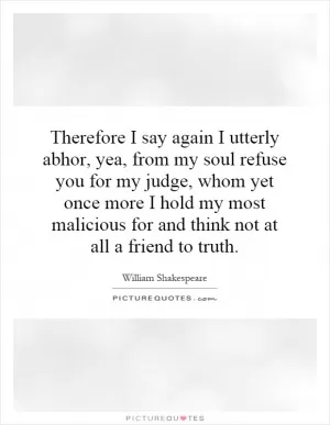 Therefore I say again I utterly abhor, yea, from my soul refuse you for my judge, whom yet once more I hold my most malicious for and think not at all a friend to truth Picture Quote #1