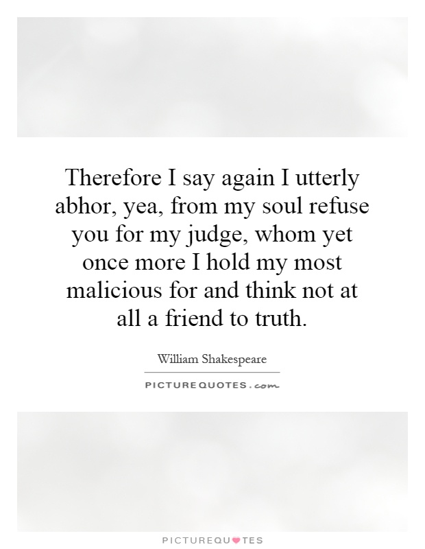 Therefore I say again I utterly abhor, yea, from my soul refuse you for my judge, whom yet once more I hold my most malicious for and think not at all a friend to truth Picture Quote #1