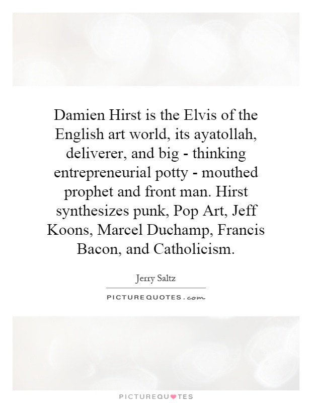 Damien Hirst is the Elvis of the English art world, its ayatollah, deliverer, and big - thinking entrepreneurial potty - mouthed prophet and front man. Hirst synthesizes punk, Pop Art, Jeff Koons, Marcel Duchamp, Francis Bacon, and Catholicism Picture Quote #1