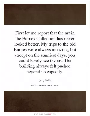 First let me report that the art in the Barnes Collection has never looked better. My trips to the old Barnes were always amazing, but except on the sunniest days, you could barely see the art. The building always felt pushed beyond its capacity Picture Quote #1