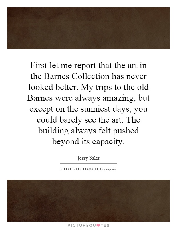 First let me report that the art in the Barnes Collection has never looked better. My trips to the old Barnes were always amazing, but except on the sunniest days, you could barely see the art. The building always felt pushed beyond its capacity Picture Quote #1