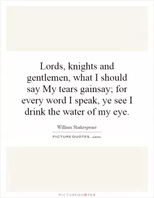 Lords, knights and gentlemen, what I should say My tears gainsay; for every word I speak, ye see I drink the water of my eye Picture Quote #1
