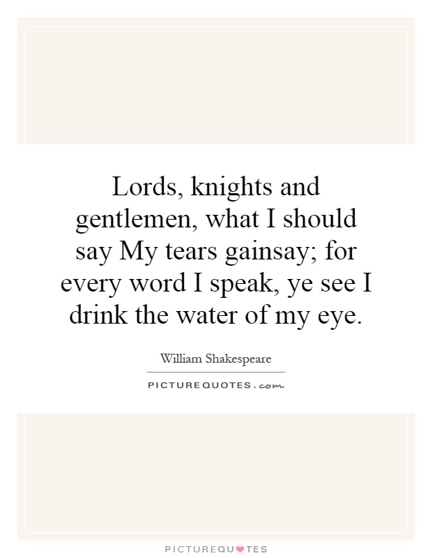Lords, knights and gentlemen, what I should say My tears gainsay; for every word I speak, ye see I drink the water of my eye Picture Quote #1