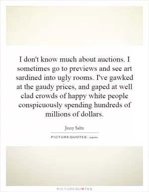 I don't know much about auctions. I sometimes go to previews and see art sardined into ugly rooms. I've gawked at the gaudy prices, and gaped at well clad crowds of happy white people conspicuously spending hundreds of millions of dollars Picture Quote #1