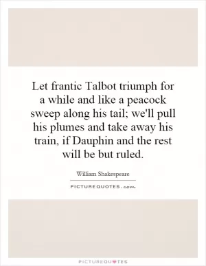 Let frantic Talbot triumph for a while and like a peacock sweep along his tail; we'll pull his plumes and take away his train, if Dauphin and the rest will be but ruled Picture Quote #1