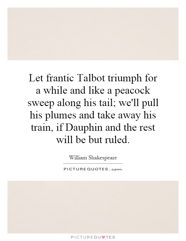 Let frantic Talbot triumph for a while and like a peacock sweep along his tail; we'll pull his plumes and take away his train, if Dauphin and the rest will be but ruled Picture Quote #1
