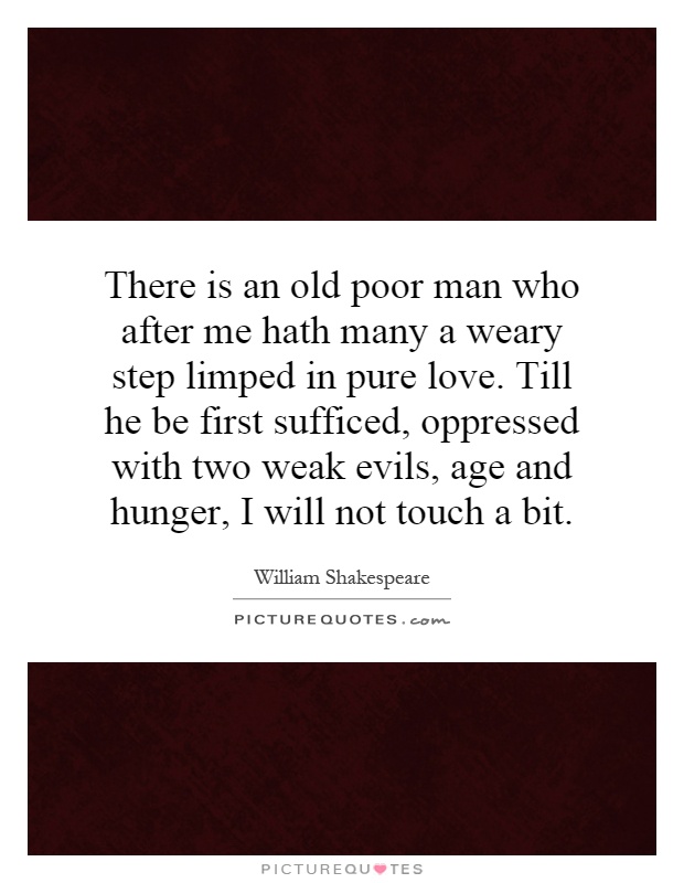 There is an old poor man who after me hath many a weary step limped in pure love. Till he be first sufficed, oppressed with two weak evils, age and hunger, I will not touch a bit Picture Quote #1