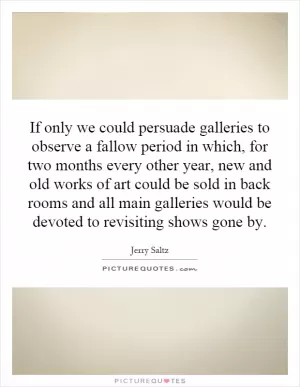 If only we could persuade galleries to observe a fallow period in which, for two months every other year, new and old works of art could be sold in back rooms and all main galleries would be devoted to revisiting shows gone by Picture Quote #1