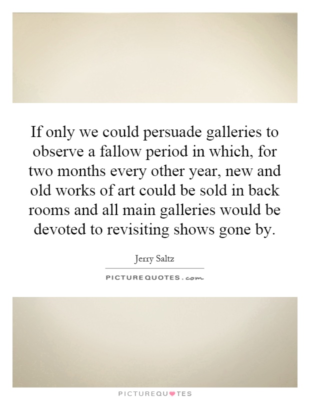 If only we could persuade galleries to observe a fallow period in which, for two months every other year, new and old works of art could be sold in back rooms and all main galleries would be devoted to revisiting shows gone by Picture Quote #1