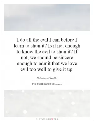 I do all the evil I can before I learn to shun it? Is it not enough to know the evil to shun it? If not, we should be sincere enough to admit that we love evil too well to give it up Picture Quote #1