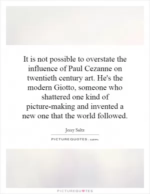 It is not possible to overstate the influence of Paul Cezanne on twentieth century art. He's the modern Giotto, someone who shattered one kind of picture-making and invented a new one that the world followed Picture Quote #1