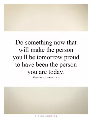 Do something now that will make the person you'll be tomorrow proud to have been the person you are today Picture Quote #1