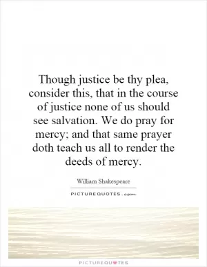 Though justice be thy plea, consider this, that in the course of justice none of us should see salvation. We do pray for mercy; and that same prayer doth teach us all to render the deeds of mercy Picture Quote #1