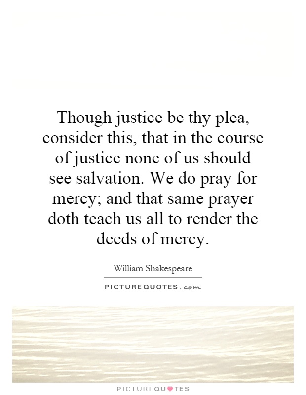 Though justice be thy plea, consider this, that in the course of justice none of us should see salvation. We do pray for mercy; and that same prayer doth teach us all to render the deeds of mercy Picture Quote #1