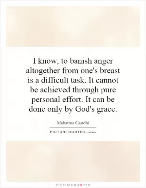 I know, to banish anger altogether from one's breast is a difficult task. It cannot be achieved through pure personal effort. It can be done only by God's grace Picture Quote #1