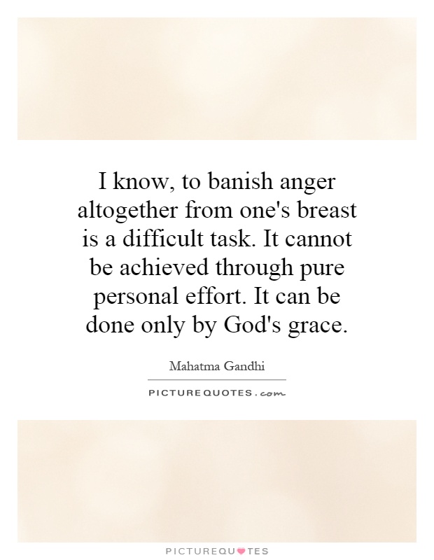 I know, to banish anger altogether from one's breast is a difficult task. It cannot be achieved through pure personal effort. It can be done only by God's grace Picture Quote #1
