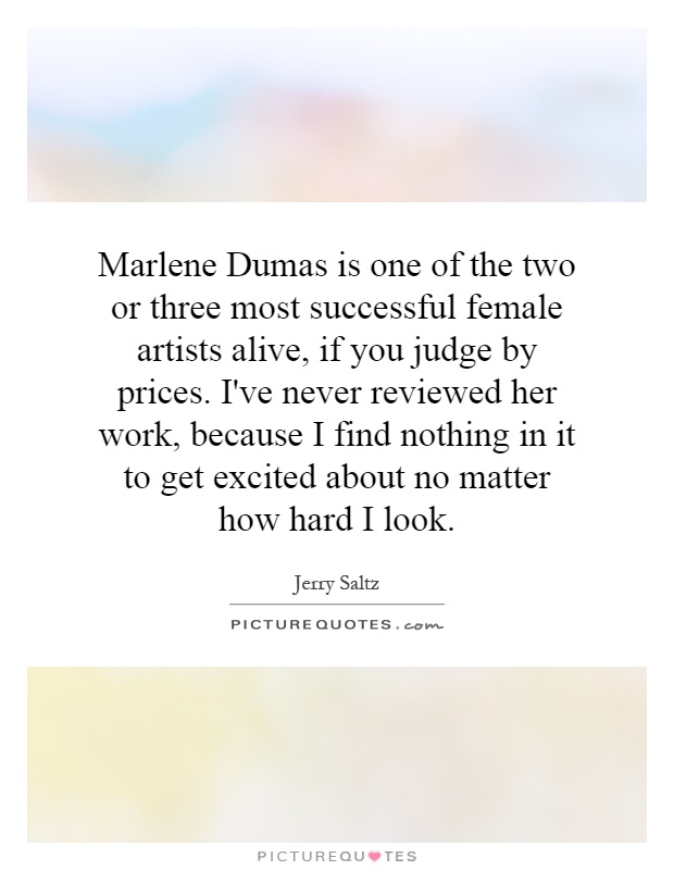 Marlene Dumas is one of the two or three most successful female artists alive, if you judge by prices. I've never reviewed her work, because I find nothing in it to get excited about no matter how hard I look Picture Quote #1