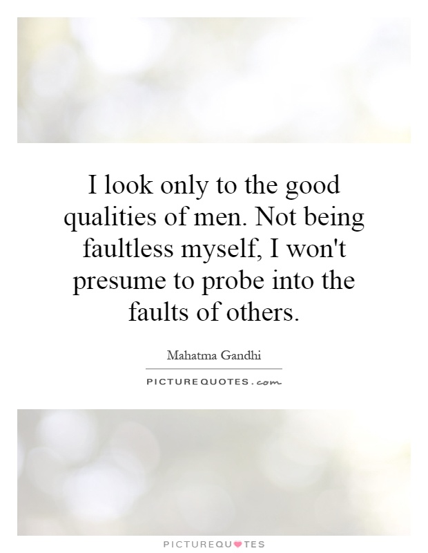 I look only to the good qualities of men. Not being faultless myself, I won't presume to probe into the faults of others Picture Quote #1