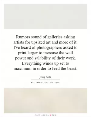 Rumors sound of galleries asking artists for upsized art and more of it. I've heard of photographers asked to print larger to increase the wall power and salability of their work. Everything winds up set to maximum in order to feed the beast Picture Quote #1