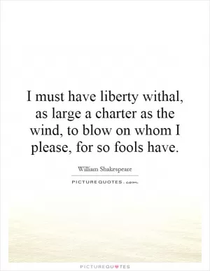 I must have liberty withal, as large a charter as the wind, to blow on whom I please, for so fools have Picture Quote #1