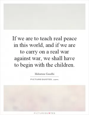 If we are to teach real peace in this world, and if we are to carry on a real war against war, we shall have to begin with the children Picture Quote #1