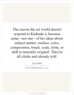 The reason the art world doesn't respond to Kinkade is because none - not one - of his ideas about subject matter, surface, color, composition, touch, scale, form, or skill is remotely original. They're all cliche and already told Picture Quote #1