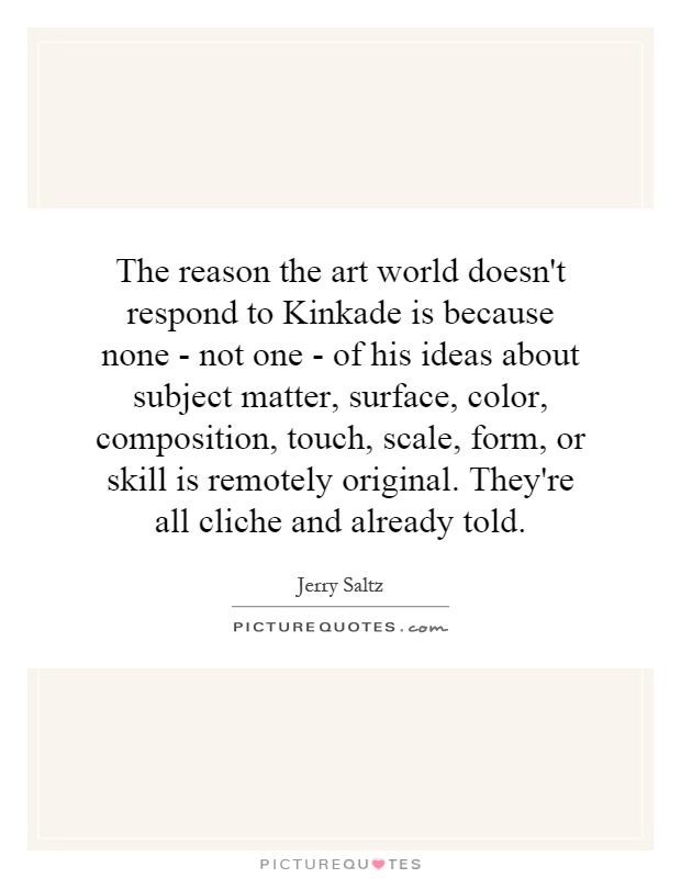 The reason the art world doesn't respond to Kinkade is because none - not one - of his ideas about subject matter, surface, color, composition, touch, scale, form, or skill is remotely original. They're all cliche and already told Picture Quote #1