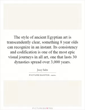 The style of ancient Egyptian art is transcendently clear, something 8 year olds can recognize in an instant. Its consistency and codification is one of the most epic visual journeys in all art, one that lasts 30 dynasties spread over 3,000 years Picture Quote #1