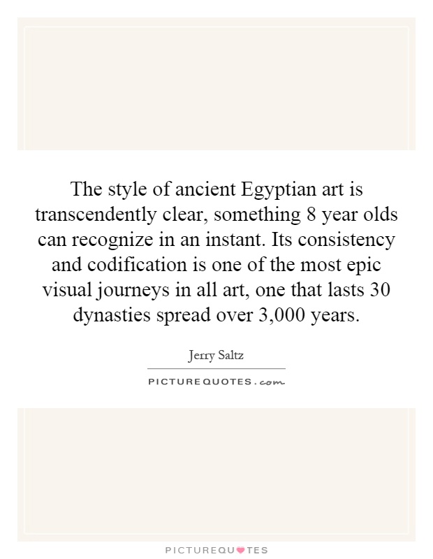 The style of ancient Egyptian art is transcendently clear, something 8 year olds can recognize in an instant. Its consistency and codification is one of the most epic visual journeys in all art, one that lasts 30 dynasties spread over 3,000 years Picture Quote #1