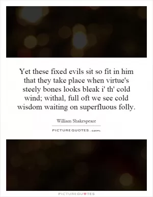 Yet these fixed evils sit so fit in him that they take place when virtue's steely bones looks bleak i' th' cold wind; withal, full oft we see cold wisdom waiting on superfluous folly Picture Quote #1